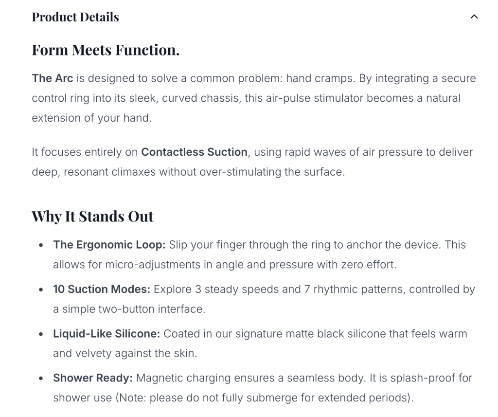 Form Meets Function.

The Arc is designed to solve a common problem: hand cramps. By integrating a secure control ring into its sleek, curved chassis, this air-pulse stimulator becomes a natural extension of your hand.

It focuses entirely on Contactless Suction, using rapid waves of air pressure to deliver deep, resonant climaxes without over-stimulating the surface.

Why It Stands Out

The Ergonomic Loop: Slip your finger through the ring to anchor the device. This allows for micro-adjustments in angle and pressure with zero effort.

10 Suction Modes: Explore 3 steady speeds and 7 rhythmic patterns, controlled by a simple two-button interface.

Liquid-Like Silicone: Coated in our signature matte black silicone that feels warm and velvety against the skin.

Shower Ready: Magnetic charging ensures a seamless body. It is splash-proof for shower use (Note: please do not fully submerge for extended periods).